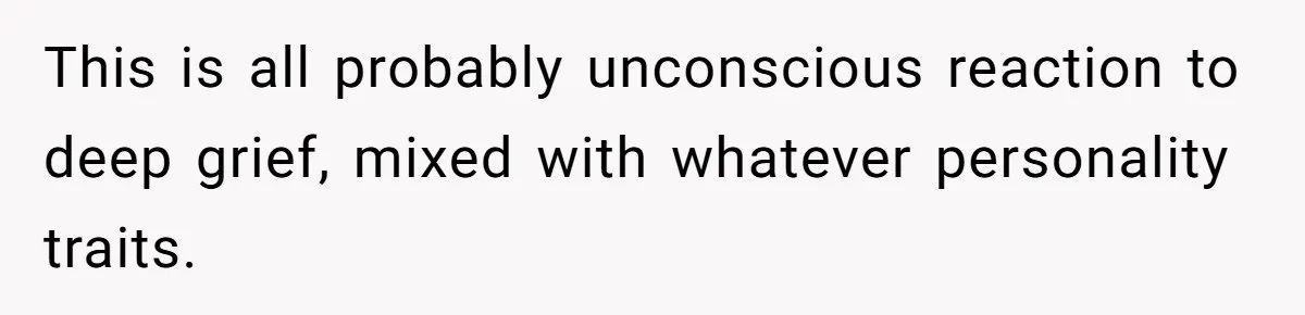 This is all probably unconscious reaction to deep grief, mixed with whatever personality traits.