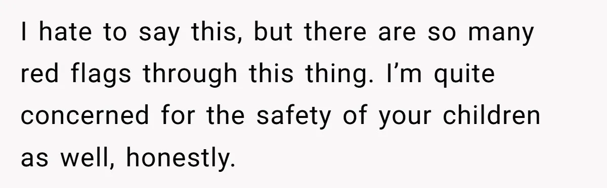 I hate to say this, but there are so many red flags through this thing. I’m quite concerned for the safety of your children as well, honestly.