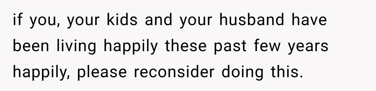 if you, your kids and your husband have been living happily these past few years happily, please reconsider doing this.
