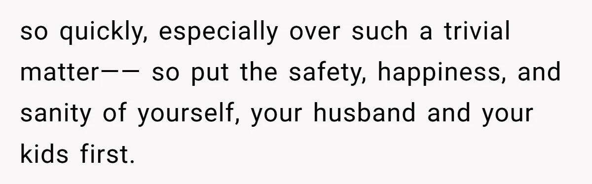 so quickly, especially over such a trivial matter—— so put the safety, happiness, and sanity of yourself, your husband and your kids first.