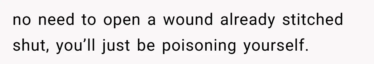 no need to open a wound already stitched shut, you’ll just be poisoning yourself.