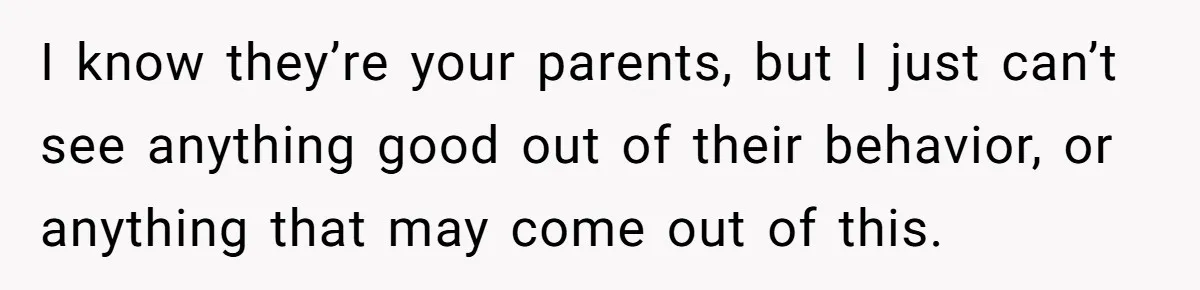 I know they’re your parents, but I just can’t see anything good out of their behavior, or anything that may come out of this.