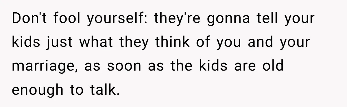 Don't fool yourself: they're gonna tell your kids just what they think of you and your marriage, as soon as the kids are old enough to talk.