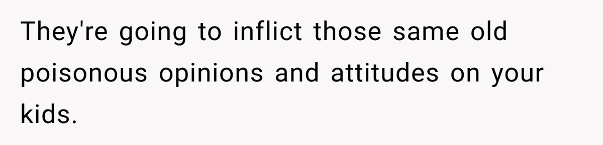 They're going to inflict those same old poisonous opinions and attitudes on your kids.