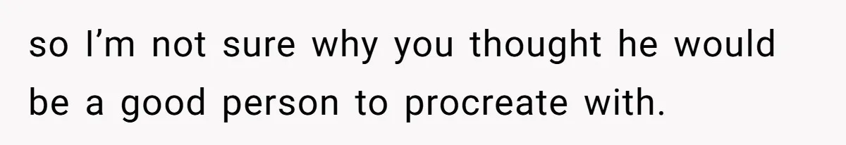 so I’m not sure why you thought he would be a good person to procreate with.