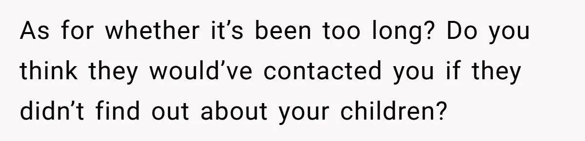 As for whether it’s been too long? Do you think they would’ve contacted you if they didn’t find out about your children?