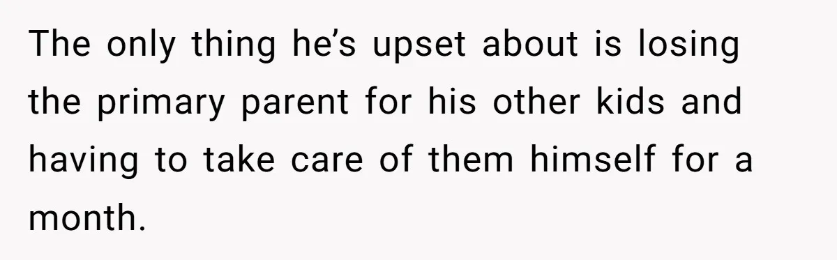 The only thing he’s upset about is losing the primary parent for his other kids and having to take care of them himself for a month.