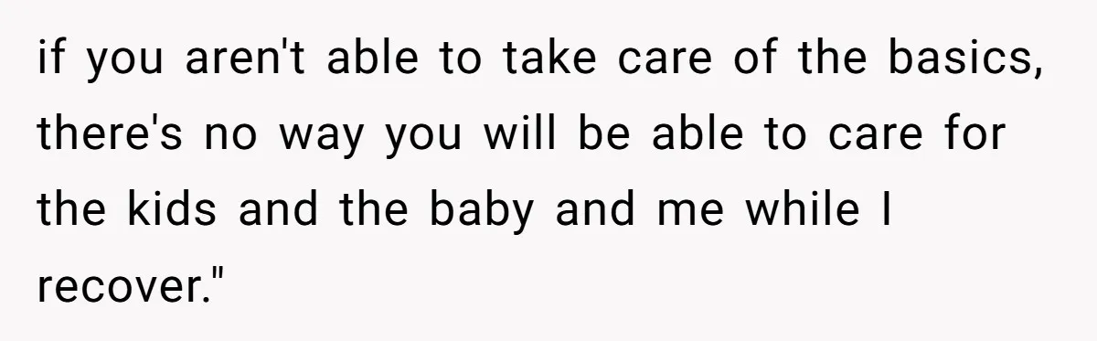 if you aren't able to take care of the basics, there's no way you will be able to care for the kids and the baby and me while I recover."