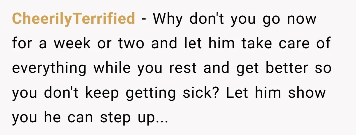 CheerilyTerrified - Why don't you go now for a week or two and let him take care of everything while you rest and get better so you don't keep getting...