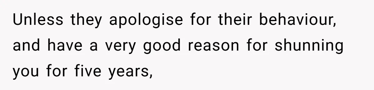 Unless they apologise for their behaviour, and have a very good reason for shunning you for five years,