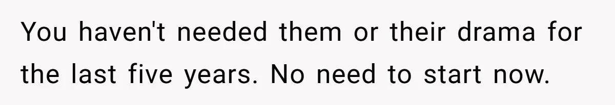You haven't needed them or their drama for the last five years. No need to start now.