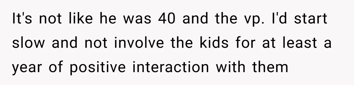 It's not like he was 40 and the vp. I'd start slow and not involve the kids for at least a year of positive interaction with them
