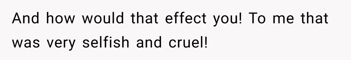 And how would that effect you! To me that was very selfish and cruel!