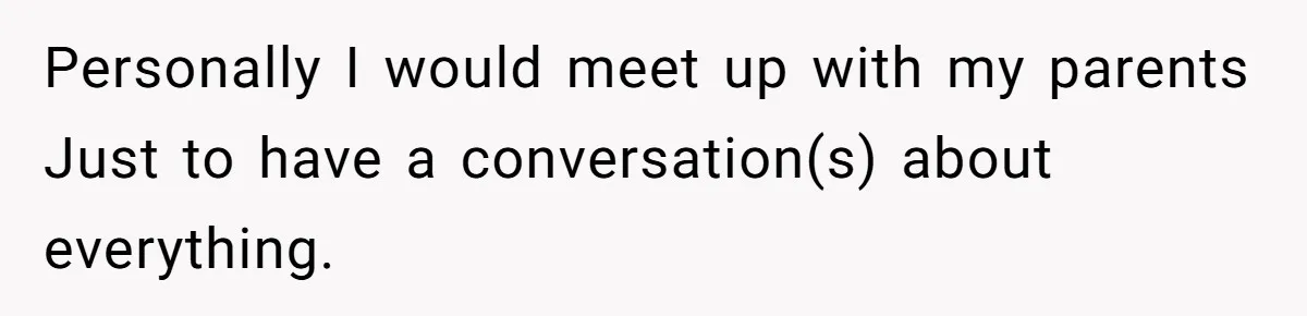 Personally I would meet up with my parents Just to have a conversation(s) about everything.
