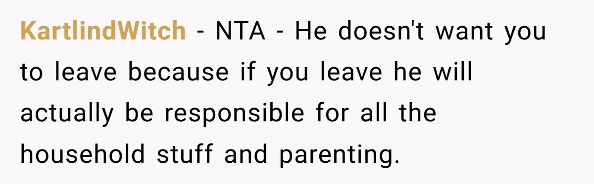 KartlindWitch - NTA - He doesn't want you to leave because if you leave he will actually be responsible for all the household stuff and parenting.