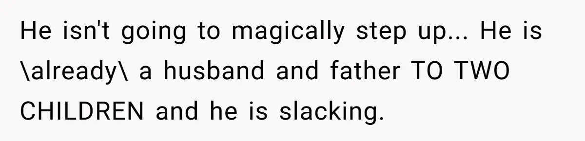 He isn't going to magically step up... He is \already\ a husband and father TO TWO CHILDREN and he is slacking.