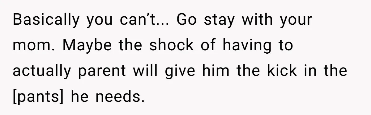 Basically you can’t... Go stay with your mom. Maybe the shock of having to actually parent will give him the kick in the [pants] he needs.