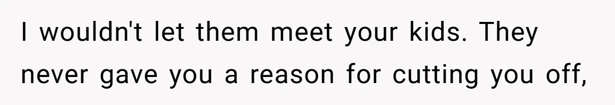 I wouldn't let them meet your kids. They never gave you a reason for cutting you off,