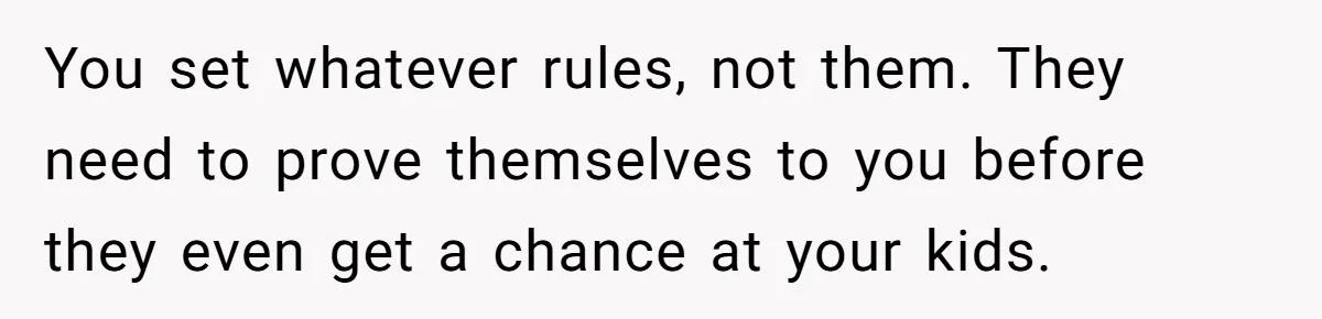 You set whatever rules, not them. They need to prove themselves to you before they even get a chance at your kids.