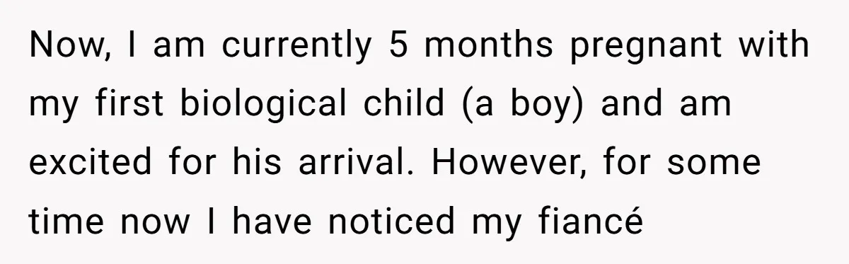 Now, I am currently 5 months pregnant with my first biological child (a boy) and am excited for his arrival. However, for some time now I have noticed my fiancé