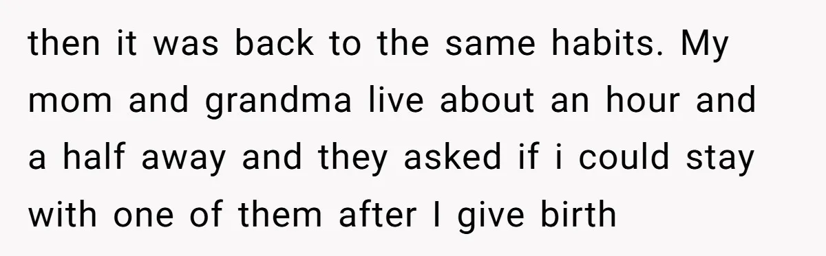 then it was back to the same habits. My mom and grandma live about an hour and a half away and they asked if i could stay with one of...
