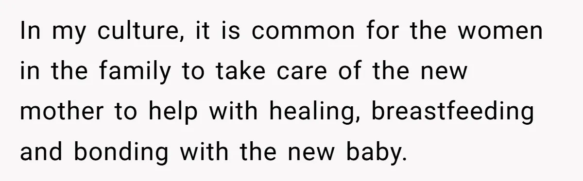 In my culture, it is common for the women in the family to take care of the new mother to help with healing, breastfeeding and bonding with the new baby.