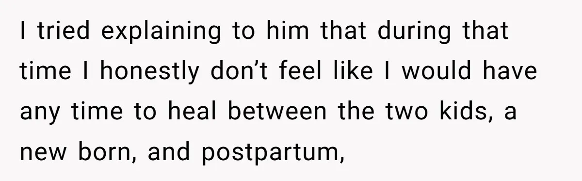 I tried explaining to him that during that time I honestly don’t feel like I would have any time to heal between the two kids, a new born, and postpartum,