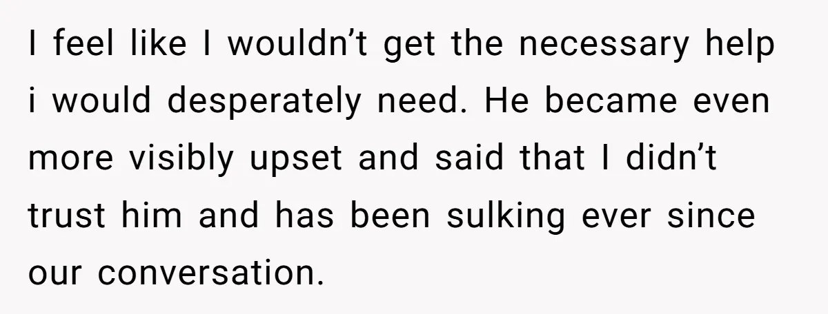 I feel like I wouldn’t get the necessary help i would desperately need. He became even more visibly upset and said that I didn’t trust him and has been sulking...