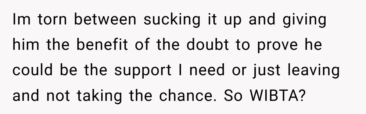 Im torn between sucking it up and giving him the benefit of the doubt to prove he could be the support I need or just leaving and not taking the...