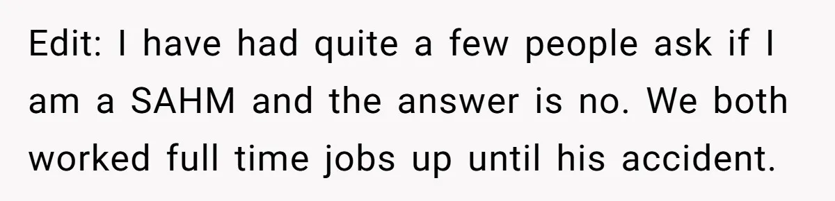 Edit: I have had quite a few people ask if I am a SAHM and the answer is no. We both worked full time jobs up until his accident.