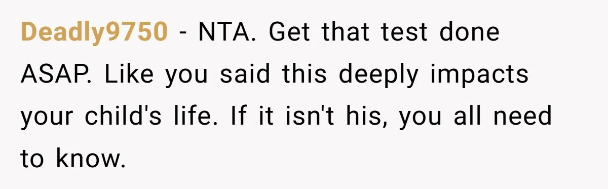 Deadly9750 − NTA. Get that test done ASAP. Like you said this deeply impacts your child's life. If it isn't his, you all need to know.