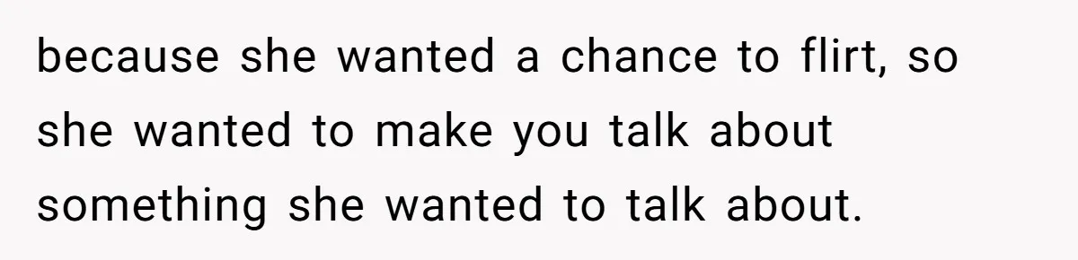 because she wanted a chance to flirt, so she wanted to make you talk about something she wanted to talk about.