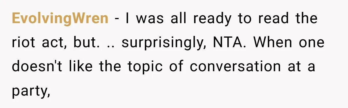 EvolvingWren - I was all ready to read the riot act, but. .. surprisingly, NTA. When one doesn't like the topic of conversation at a party,