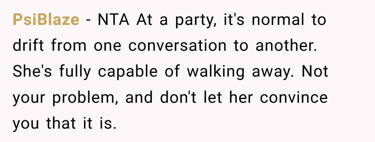PsiBlaze - NTA At a party, it's normal to drift from one conversation to another. She's fully capable of walking away. Not your problem, and don't let her convince you...