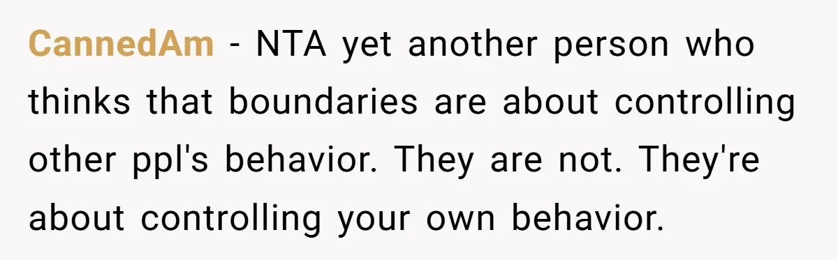 CannedAm - NTA yet another person who thinks that boundaries are about controlling other ppl's behavior. They are not. They're about controlling your own behavior.