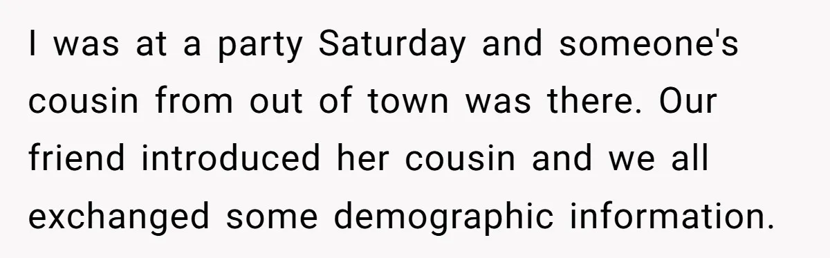 I was at a party Saturday and someone's cousin from out of town was there. Our friend introduced her cousin and we all exchanged some demographic information.