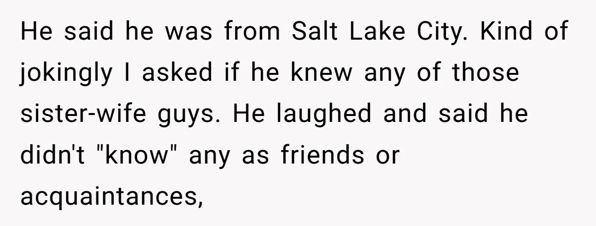 He said he was from Salt Lake City. Kind of jokingly I asked if he knew any of those sister-wife guys. He laughed and said he didn't "know" any as...
