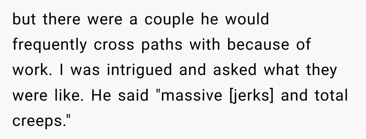 but there were a couple he would frequently cross paths with because of work. I was intrigued and asked what they were like. He said "massive [jerks] and total creeps."