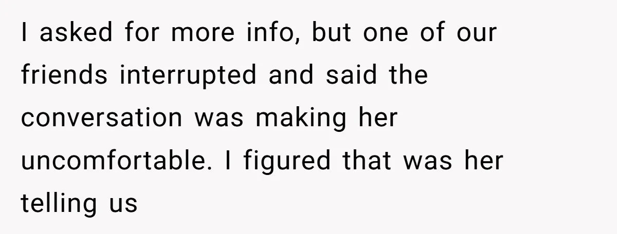 I asked for more info, but one of our friends interrupted and said the conversation was making her uncomfortable. I figured that was her telling us