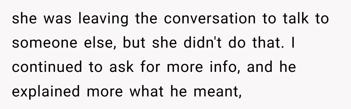 she was leaving the conversation to talk to someone else, but she didn't do that. I continued to ask for more info, and he explained more what he meant,