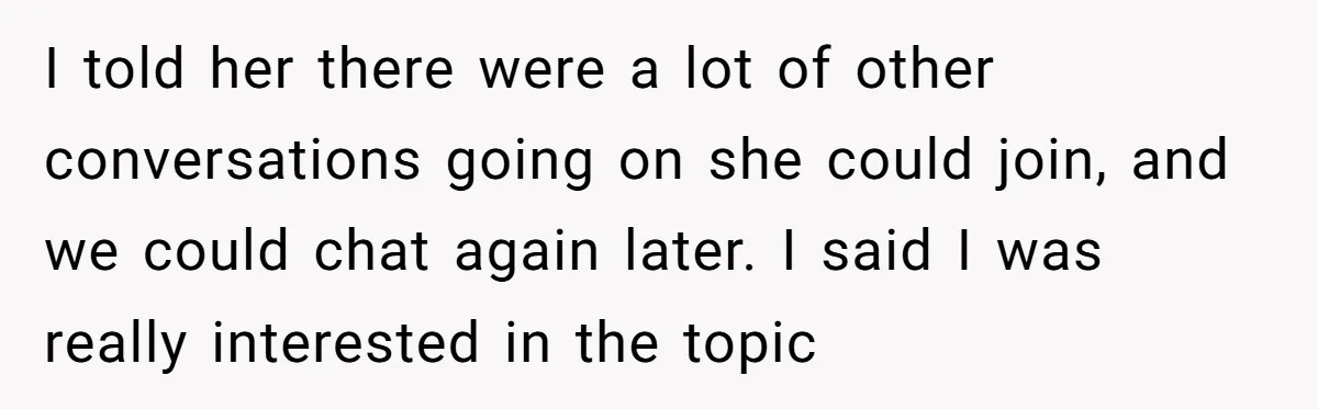 I told her there were a lot of other conversations going on she could join, and we could chat again later. I said I was really interested in the topic