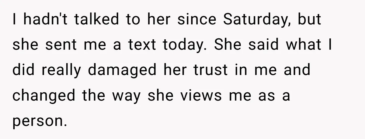 I hadn't talked to her since Saturday, but she sent me a text today. She said what I did really damaged her trust in me and changed the way she...