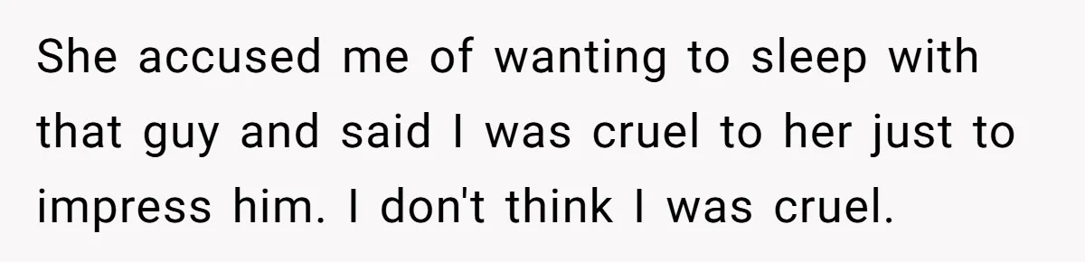 She accused me of wanting to sleep with that guy and said I was cruel to her just to impress him. I don't think I was cruel.
