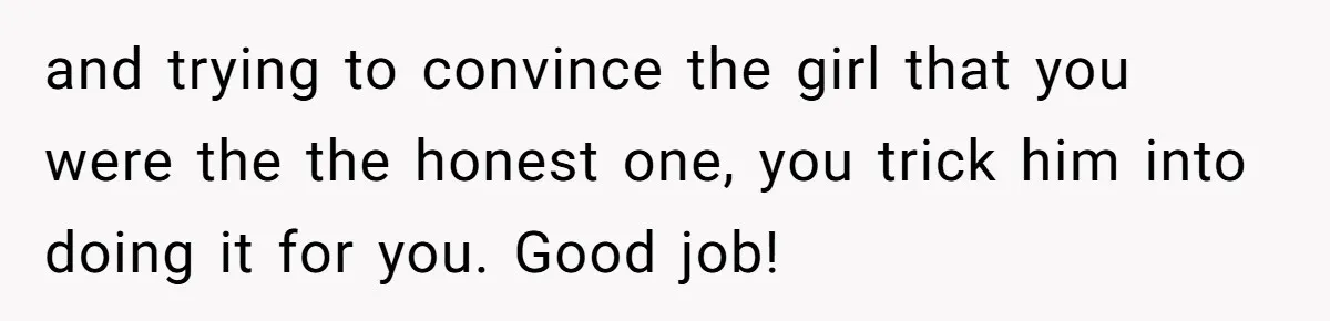 and trying to convince the girl that you were the the honest one, you trick him into doing it for you. Good job!
