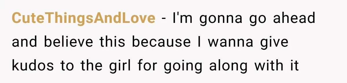 CuteThingsAndLove - I'm gonna go ahead and believe this because I wanna give kudos to the girl for going along with it