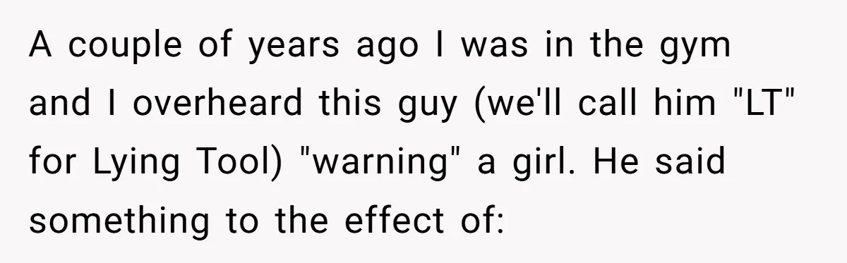 A couple of years ago I was in the gym and I overheard this guy (we'll call him "LT" for Lying Tool) "warning" a girl. He said something to the...