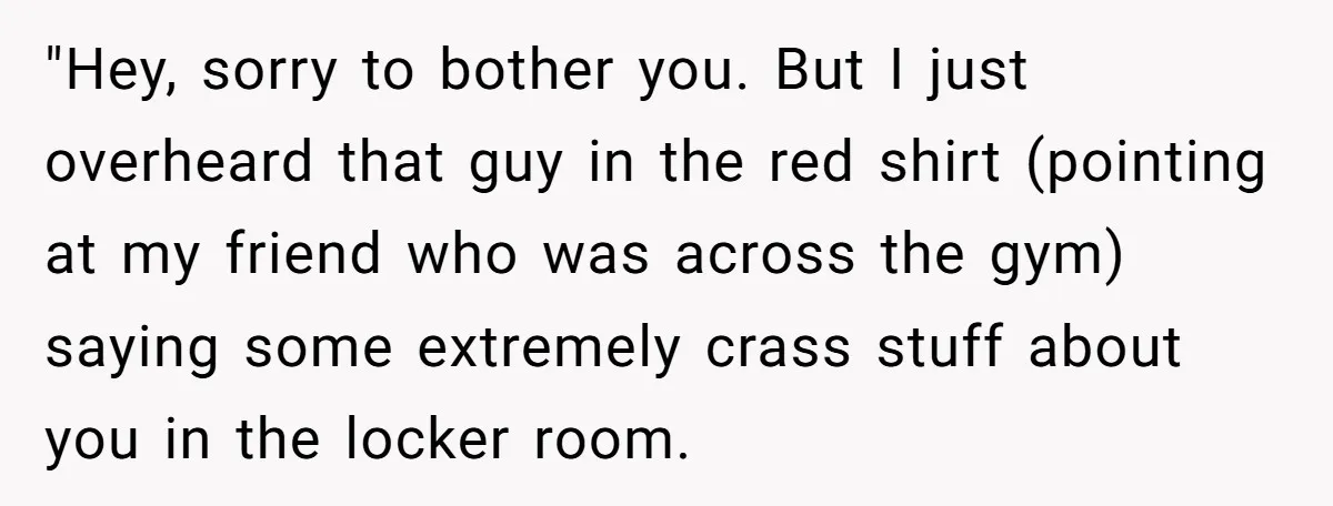 "Hey, sorry to bother you. But I just overheard that guy in the red shirt (pointing at my friend who was across the gym) saying some extremely crass stuff about...