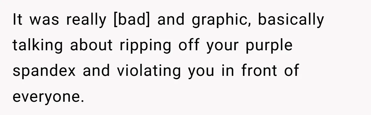 It was really [bad] and graphic, basically talking about ripping off your purple spandex and violating you in front of everyone.