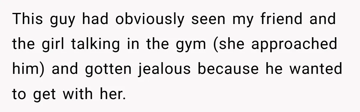 This guy had obviously seen my friend and the girl talking in the gym (she approached him) and gotten jealous because he wanted to get with her.
