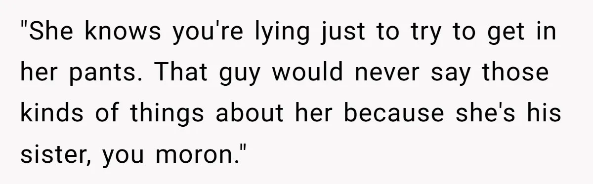 "She knows you're lying just to try to get in her pants. That guy would never say those kinds of things about her because she's his sister, you moron."